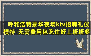 呼和浩特豪华夜场ktv招聘礼仪模特-无需费用包吃住好上班班多